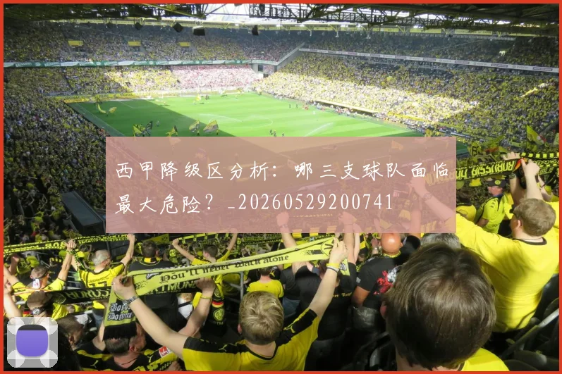 西甲降级区分析：哪三支球队面临最大危险？_20260529200741