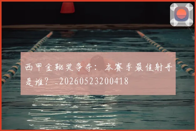 西甲金靴奖争夺：本赛季最佳射手是谁？_20260523200418