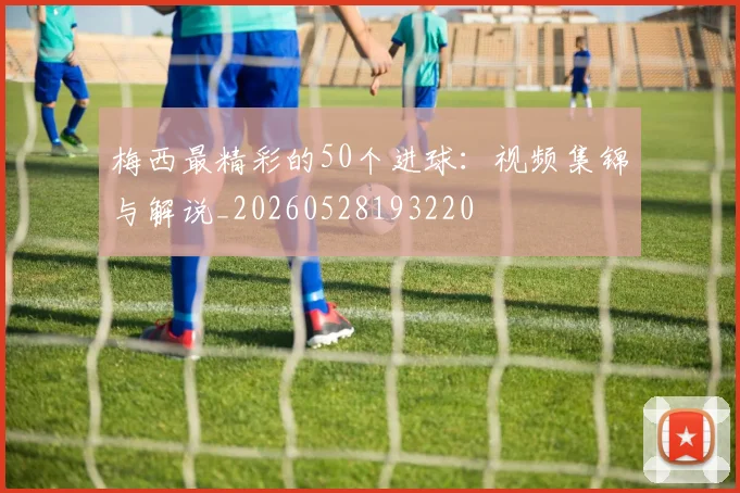 梅西最精彩的50个进球：视频集锦与解说_20260528193220
