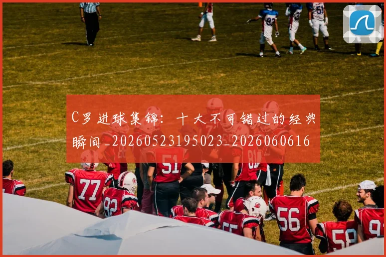C罗进球集锦:十大不可错过的经典瞬间_20260523195023_20260606165503