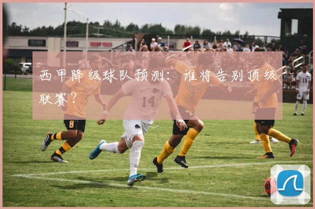 西甲降级球队预测：谁将告别顶级联赛？