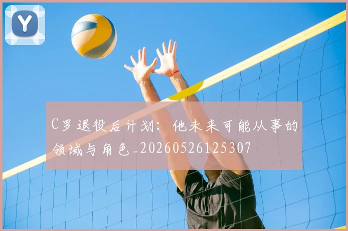 C罗退役后计划:他未来可能从事的领域与角色_20260526125307
