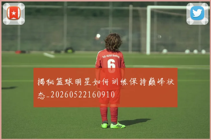 揭秘篮球明星如何训练保持巅峰状态_20260522160910